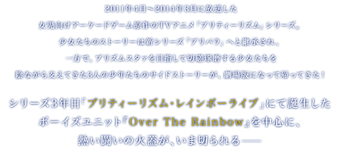 
		2011年4月～2014年3月に放送した女児向けアーケードゲーム原作のTVアニメ「プリティーリズム」シリーズ。
		少女たちのストーリーは新シリーズ「プリパラ」へと継承され、一方で、プリズムスタァを目指して切磋琢磨する少女たちを陰ながら支えてきた3人の少年たちのサイドストーリーが、劇場版になって帰ってきた！
		シリーズ3年目「プリティーリズム・レインボーライブ」にて誕生したボーイズユニット『Over The Rainbow』を中心に、熱い闘いの火蓋が、いま切られる――