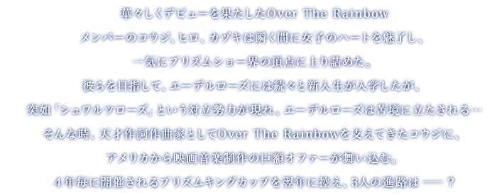 
		華々しくデビューを果たしたOver The Rainbow
		メンバーのコウジ、ヒロ、カヅキは瞬く間に女子のハートを魅了し、一気にプリズムショー界の頂点に上り詰めた
		彼らを目指して、エーデルローズには続々と新入生が入学したが、突如「シュワルツローズ」という対立勢力が現れ、エーデルローズは苦境に立たされる…
		そんな時、天才作詞作曲家としてOver The Rainbowを支えてきたコウジに、アメリカから映画音楽制作の巨額オファーが舞い込む
		４年毎に開催されるプリズムキングカップを翌年に控え、3人の進路は――？