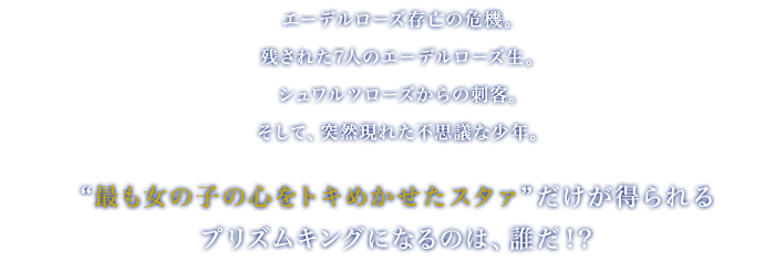 
		エーデルローズ存亡の危機
		残された7人のエーデルローズ生
		シュワルツローズからの刺客
		そして、
		突然現れた不思議な少年
		 
		“最も女の子の心をトキめかせたスタァ“ だけが得られる
		プリズムキングになるのは、誰だ！？