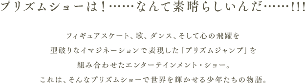 プリズムショーは！……なんて素晴らしいんだ…・・！！！フィギュアスケート、歌、ダンス、そして心の飛躍を型破りなイマジネーションで表現した「プリズムジャンプ」を組み合わせたエンターテインメント・ショー。これは、そんなプリズムショーで世界を輝かせる少年たちの物語。