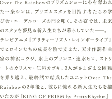 Over The Rainbowのプリズムショーに心を奪われた一条シンは、プリズムスタァを目指す者たちの学び舎・エーデルローズの門を叩く。その寮では、未来のスタァを夢見る新入生たちが暮らしていた――。
                　テレビアニメ『プリティーリズム・レインボーライブ』でヒロインたちの成長を陰で支えた、天才作詞作曲家の神浜コウジ、氷上のプリンス・速水ヒロ、ストリートのカリスマ・仁科カヅキ。3人がさまざまな困難を乗り越え、最終話で結成したユニットOver The Rainbowの2年後と、彼らに憧れる新入生たちを描いたのが『KING OF PRISM by PrettyRhythm』