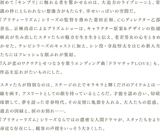 初めて『キンプリ』に触れる者を驚かせるのは、大迫力のライブシーンと、常識の枠にとらわれない想像力がもたらす、幸せいっぱいの空間だ。『プリティーリズム』シリーズの監督を務めた菱田正和、CGディレクター乙部善弘、京極尚彦によるプリズムショーは、キャラクター原案&デザインの松浦麻衣が生み出したスタァたちの魅力を生き生きと伝え、老若男女の心をときめかせた。テレビシリーズのキャストに加え、シン役・寺島惇太をはじめ新入生たちにはフレッシュな顔ぶれが集結。7人が恋のワクワクとせつなさを歌うエンディング曲「ドラマチックLOVE」も、作品を忘れがたいものにした。
                　スタァたちが特別なのは、ステージの上でキラキラと輝くだけのアイドルとは一線を画す、アスリートとしての顔を持っているところだ。才能を認め合い、切磋琢磨して、夢を語った青春時代。その友情に亀裂を入れる、大人たちの思惑。過去の因縁と、涙のお別れ……。『プリティーリズム』シリーズならではの濃密な人間ドラマが、スタァたちをより身近な存在にし、観客の声援をいっそう大きくした。