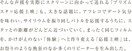 そんな声援を実際にスクリーンに向かって送れる「プリズムスタァ応援上映」も、大きな話題に。アフレコでデート気分を味わい、サイリウムを振り回しバトルを応援するうちに、スタァとの距離がどんどん近づいていく。まったく同じフィルムを、かけがえのない「体験」へと作り変える「応援上映」は、お祭りのような熱狂のなか多くのリピーターを生み出した。