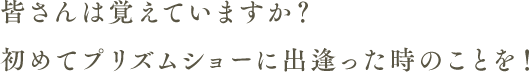 皆さんは覚えていますか？初めてプリズムショーに出逢った時のことを！