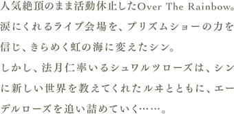 人気絶頂のまま活動休止したOver The Rainbow。涙にくれるライブ会場を、プリズムショーの力を信じ、きらめく虹の海に変えたシン。しかし法月仁率いるシュワルツローズは、シンに新しい世界を教えてくれたルヰとともに、エーデルローズを追い詰めていく……。