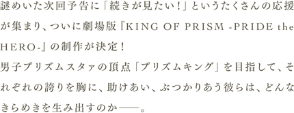 謎めいた次回予告に「続きが見たい！」というたくさんの応援が集まり、ついに劇場版「KING OF PRISM -PRIDE the HERO-」の制作が決定！男子プリズムスタァの頂点「プリズムキング」を目指して、それぞれの誇りを胸に、助けあい、ぶつかりあう彼らは、どんなきらめきを生み出すのか。