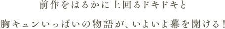 前作をはるかに上回るドキドキと胸キュンいっぱいの物語が、いよいよ幕を開ける！