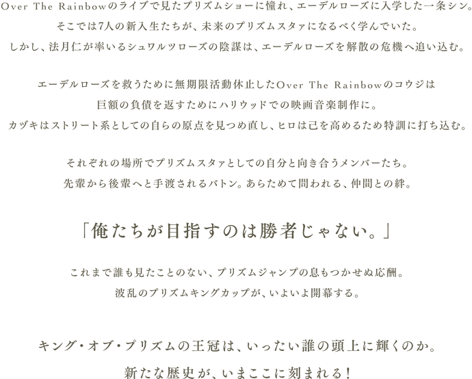 Over The Rainbowのライブで見たプリズムショーに憧れ、エーデルローズに入学した一条シン。そこでは7人の新入生たちが、未来のプリズムスタァになるべく学んでいた。しかし、法月仁が率いるシュワルツローズの陰謀は、エーデルローズを解散の危機へ追い込む。エーデルローズを救うために無期限活動休止したOver The Rainbowのコウジは巨額の負債を返すためにハリウッドでの映画音楽制作に。カヅキはストリート系としての自らの原点を見つめ直し、ヒロは己を高めるため特訓に打ち込む。それぞれの場所でプリズムスタァとしての自分と向き合うメンバーたち。先輩から後輩へと手渡されるバトン。あらためて問われる、仲間との絆。「俺たちが目指すのは勝者じゃない。」これまで誰も見たことのない、プリズムジャンプの息もつかせぬ応酬。波乱のプリズムキングカップが、いよいよ開幕する。キング・オブ・プリズムの王冠は、いったい誰の頭上に輝くのか。新たな歴史が、いまここに刻まれる！