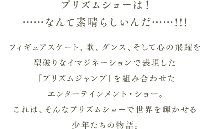 プリズムショーは！……なんて素晴らしいんだ……!!! フィギュアスケート、歌、ダンス、そして心の飛躍を型破りなイマジネーションで表現した「プリズムジャンプ」を組み合わせたエンターテインメント・ショー。 これは、そんなプリズムショーで世界を輝かせる少年たちの物語。