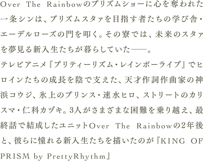 Over The Raindowのプリズムショーに心を奪われた一条シンは、プリズムスタァを目指す者たちの学び舎・エーデルローズの門を叩く。その寮では、未来のスタァを夢見る新入生たちが暮らしていた――。テレビアニメ「プリティーリズム・レインボーライブ」でヒロインたちの成長を陰で支えた、天才作詞作曲家神浜コウジ、氷上のプリンス・速水ヒロ、ストリートのカリスマ・仁科カヅキ。3人がさまざまな困難を乗り越え、最終話で結成したユニットOver The Raindowの2年後と、彼らに憧れる新入生たちを描いたのが「KING OF PRISM by PrettyRhythm」