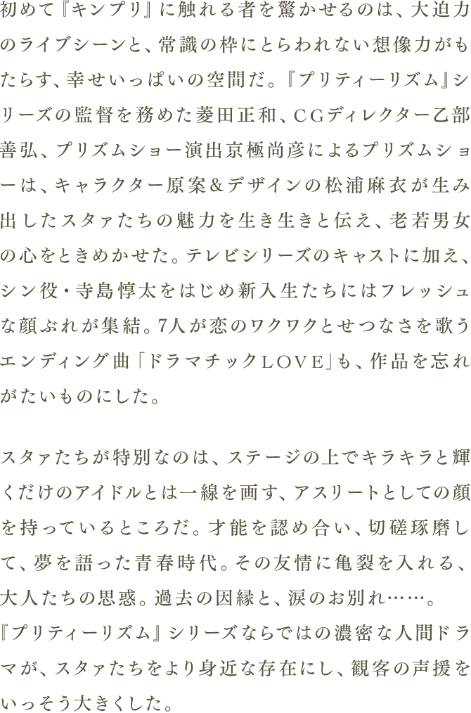 初めて『キンプリ』に触れる者を驚かせるのは、大迫力のライブシーンと、常識の枠にとらわれない想像力がもたらす、幸せいっぱいの空間だ。『プリティーリズム』シリーズの監督を務めた菱田正和、CGディレクター乙部善弘、プリズムショー演出京極尚彦によるプリズムショーは、キャラクター原案&デザインの松浦麻衣が生み出したスタァたちの魅力を生き生きと伝え、老若男女の心をときめかせた。テレビシリーズのキャストに加え、シン役・寺島惇太をはじめ新入生たちにはフレッシュな顔ぶれが終結。7人が恋のワクワクとせつなさを歌うエンディング曲「ドラマチックLOVE」も、作品を忘れがたいものにした。 スタァたちが特別なのは、ステージ上でキラキラと輝くだけのアイドルとは一線を画す、アスリートとしての顔を持っているところだ。才能を認め合い、切磋琢磨して、夢を語った青春時代。その友情に亀裂を入れる、大人たちの思惑。過去の因縁と、涙のお別れ……。『プリティーリズム』シリーズならではの濃密な人間ドラマが、スタァたちをより身近な存在にし、観客の声援をいっそう大きくした。