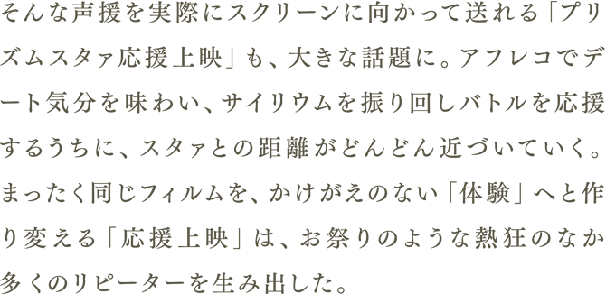 そんな声援を実際にスクリーンに向かって送れる「プリズムスタァ応援上映」も、大きな話題に。アフレコでデート気分を味わい、サイリウムを振り回しバトルを応援するうちに、スタァとの距離がどんどん近づいていく。まったく同じフォルムを、かけがえのない「体験」へと作り変える「応援上映」は、お祭りのような熱狂のなか多くのリピーターを生み出した。