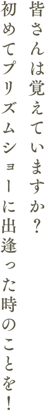 皆さんは覚えていますか？初めてプリズムショーに出逢った時のことを！
