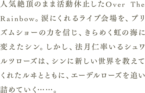 人気絶頂のまま活動休止したOver The Raindow。涙にくれるライブ会場を、プリズムショーの力を信じ、きらめく虹の海に変えたシン。しかし、法月仁率いるシュワルツローズは、シンに新しい世界を教えてくれたルヰとともに、エーデルローズを追い詰めていく……。