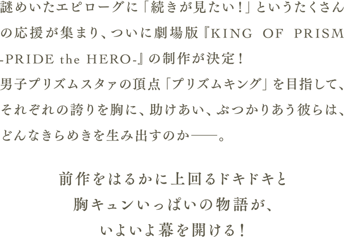 謎めいたエピローグに「続きが見たい！」というたくさんの応援が集まり、ついに劇場版「KING OF PRISM -PRIDE the HERO-」の制作が決定！ 男子プリズムスタァの頂点「プリズムキング」を目指して、それぞれの誇りを胸に、助けあい、ぶつかりあう彼らは、どんなきらめきを生み出すのか――。前作をはるかに上回るドキドキと胸キュンいっぱいの物語が、いよいよ幕を開ける！