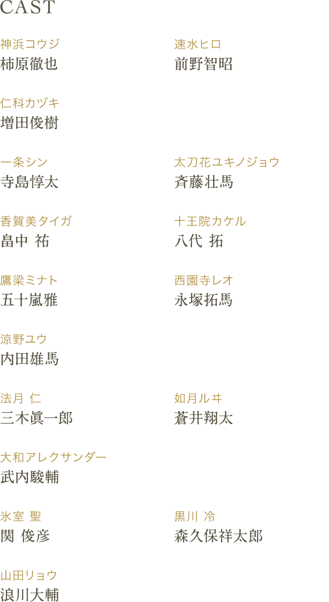 CAST 神浜コウジ：柿原徹也 速水ヒロ：前野智昭 仁科カヅキ：増田俊樹 一条シン：寺島惇太 太刀花ユキノジョウ：斉藤壮馬 香賀美タイガ：畠中 祐 十王院カケル：八代 拓 鷹梁ミナト：五十嵐 雅 西園寺レオ：永塚拓馬 涼野ユウ：内田雄馬 法月 仁：三木眞一郎 如月ルヰ：蒼井翔太 大和アレクサンダー：武内駿輔 氷室 聖：関俊彦 黒川 冷：森久保祥太郎 山田リョウ：浪川大輔