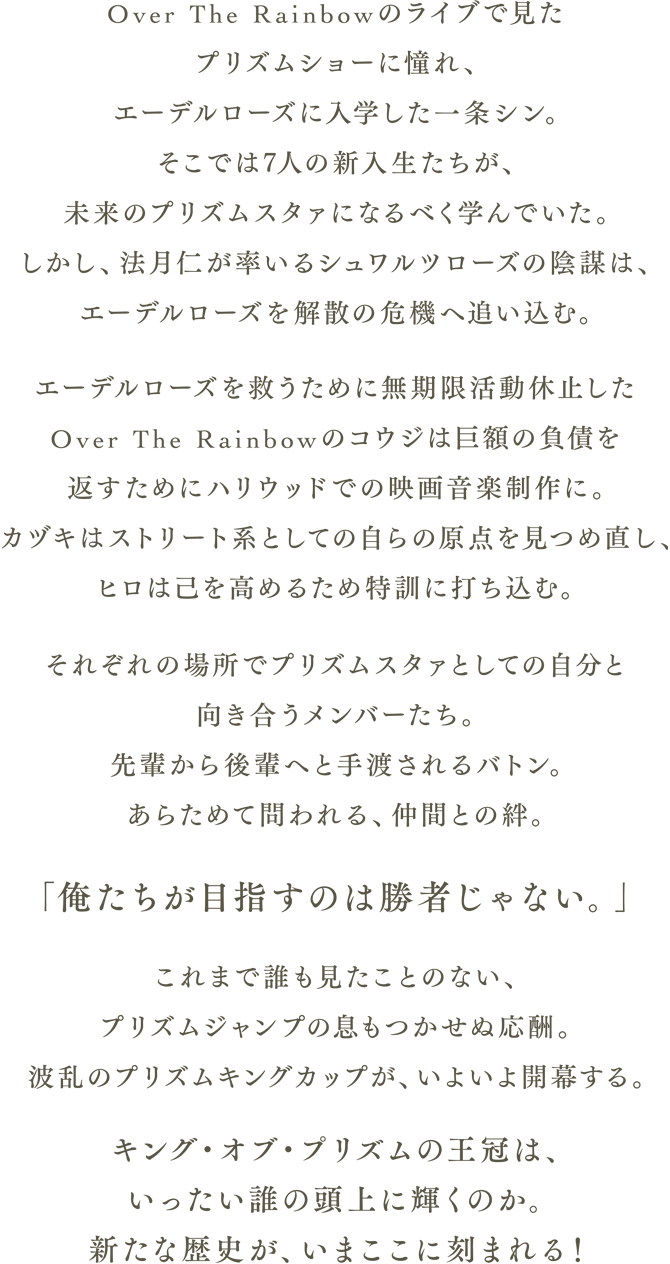 Over The Rainbowのライブで見たプリズムショーに憧れ、エーデルローズに入学した一条シン。そこでは7人の新入生たちが、未来のプリズムスタァになるべく学んでいた。しかし、法月仁が率いるシュワルツローズの陰謀は、エーデルローズを解散の危機へ追い込む。エーデルローズを救うために無期限活動休止したOver The Rainbowのコウジは巨額の負債を返すためにハリウッドでの映画音楽制作に。カヅキはストリート系としての自らの原点を見つめ直し、ヒロは己を高めるため特訓に打ち込む。それぞれの場所でプリズムスタァとしての自分と向き合うメンバーたち。先輩から後輩へと手渡されるバトン。あらためて問われる、仲間との絆。「俺たちが目指すのは勝者じゃない。」これまで誰も見たことのない、プリズムジャンプの息もつかせぬ応酬。波乱のプリズムキングカップが、いよいよ開幕する。キング・オブ・プリズムの王冠は、いったい誰の頭上に輝くのか。新たな歴史が、いまここに刻まれる！
