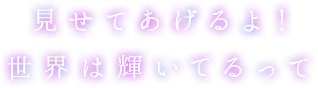 見せてあげるよ！世界は輝いてるって